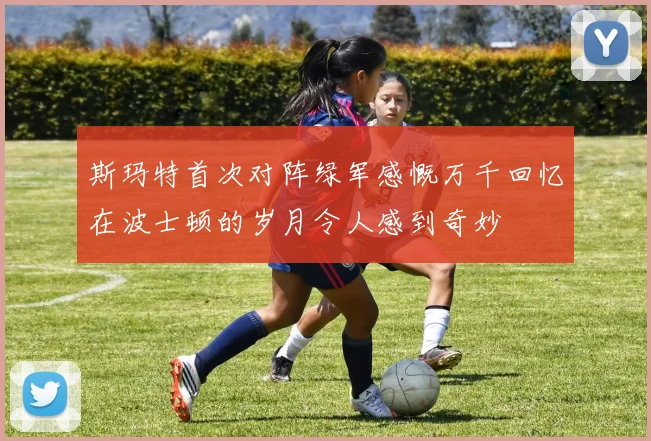 斯玛特首次对阵绿军感慨万千回忆在波士顿的岁月令人感到奇妙
