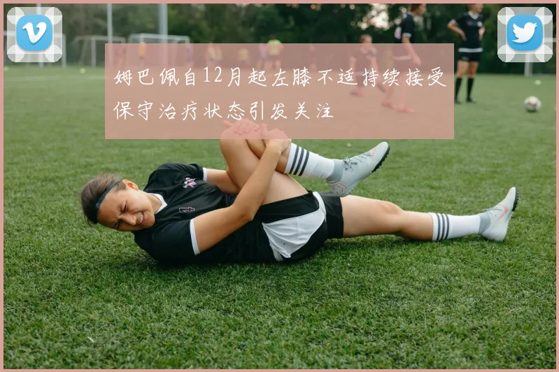 姆巴佩自12月起左膝不适持续接受保守治疗状态引发关注
