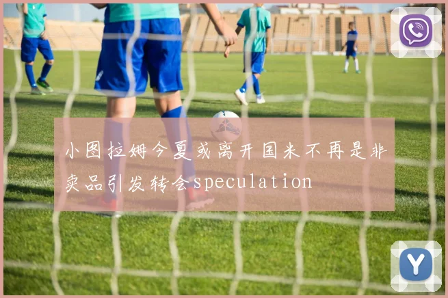 小图拉姆今夏或离开国米不再是非卖品引发转会speculation