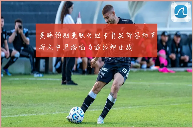 曼晚预测曼联对纽卡首发阵容约罗海文中卫搭档马兹拉维出战