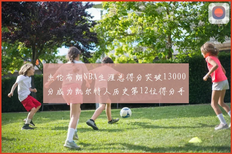 杰伦布朗NBA生涯总得分突破13000分成为凯尔特人历史第12位得分手