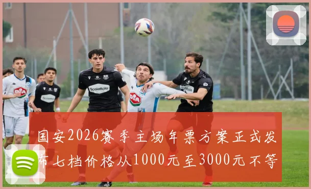 国安2026赛季主场年票方案正式发布七档价格从1000元至3000元不等