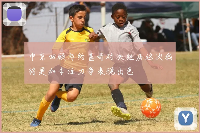 申京回顾与约基奇对决经历这次我将更加专注力争表现出色