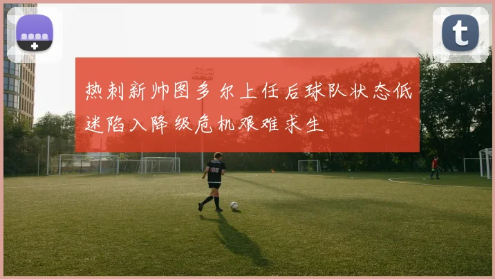 热刺新帅图多尔上任后球队状态低迷陷入降级危机艰难求生