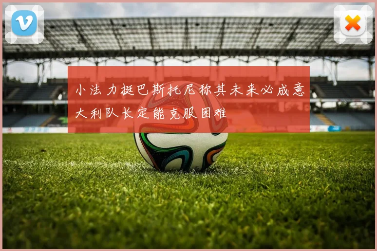 小法力挺巴斯托尼称其未来必成意大利队长定能克服困难