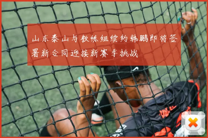 山东泰山与教练组续约韩鹏即将签署新合同迎接新赛季挑战