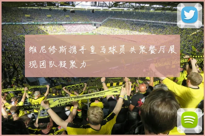 维尼修斯携手皇马球员共聚餐厅展现团队凝聚力