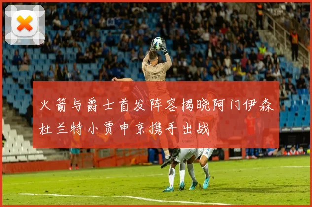 火箭与爵士首发阵容揭晓阿门伊森杜兰特小贾申京携手出战