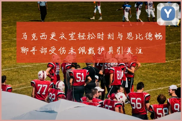 马克西更衣室轻松时刻与恩比德畅聊手部受伤未佩戴护具引关注
