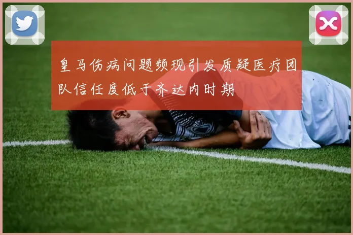 皇马伤病问题频现引发质疑医疗团队信任度低于齐达内时期