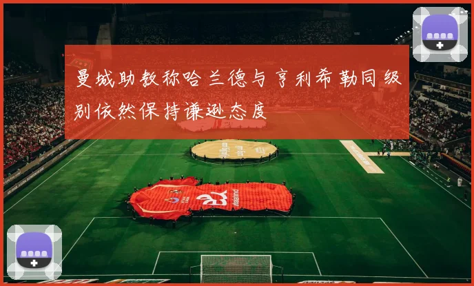 曼城助教称哈兰德与亨利希勒同级别依然保持谦逊态度