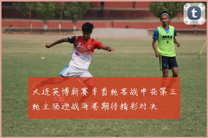 大连英博新赛季首轮客战申花第三轮主场迎战海港期待精彩对决