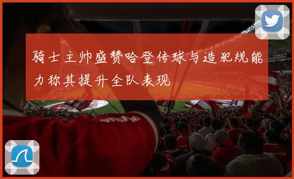 骑士主帅盛赞哈登传球与造犯规能力称其提升全队表现