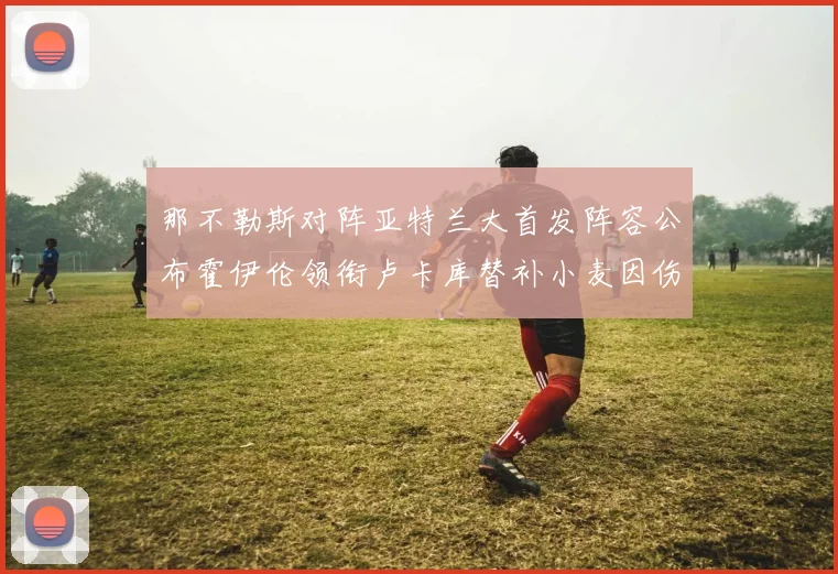 那不勒斯对阵亚特兰大首发阵容公布霍伊伦领衔卢卡库替补小麦因伤缺阵