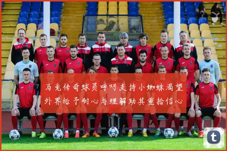 马竞传奇球员呼吁支持小蜘蛛渴望外界给予耐心与理解助其重拾信心