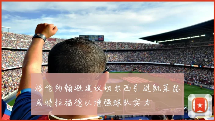 格伦约翰逊建议切尔西引进凯莱赫或特拉福德以增强球队实力