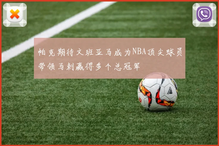 帕克期待文班亚马成为NBA顶尖球员带领马刺赢得多个总冠军