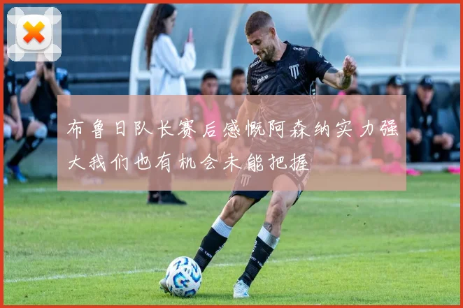 布鲁日队长赛后感慨阿森纳实力强大我们也有机会未能把握