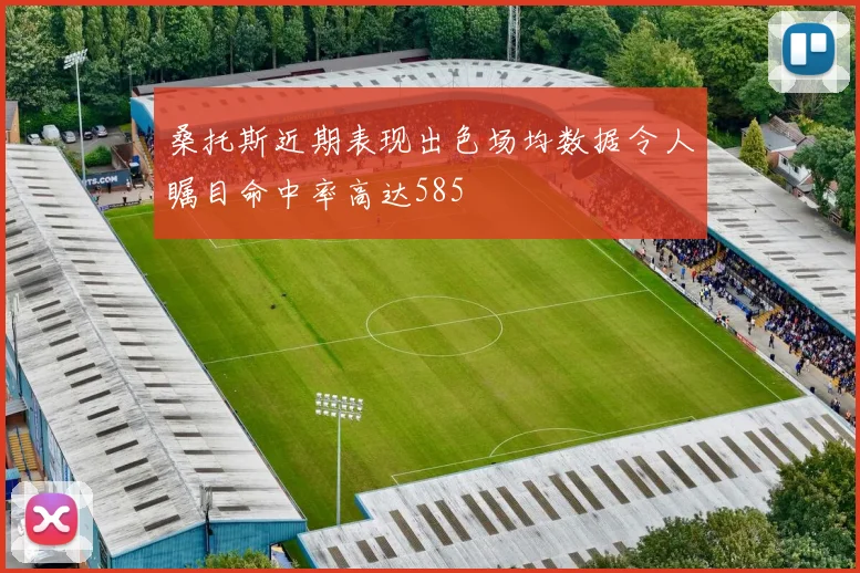 桑托斯近期表现出色场均数据令人瞩目命中率高达585