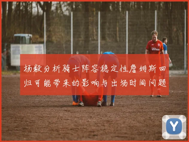 杨毅分析骑士阵容稳定性詹姆斯回归可能带来的影响与出场时间问题