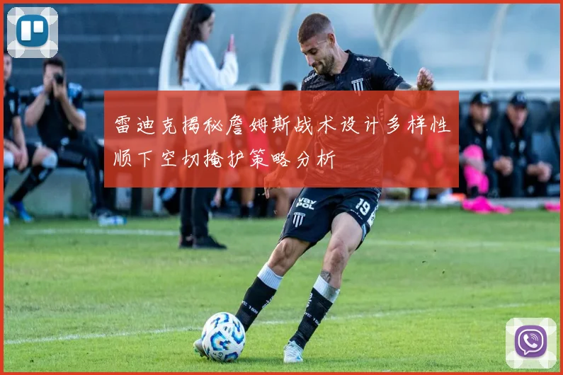 雷迪克揭秘詹姆斯战术设计多样性顺下空切掩护策略分析