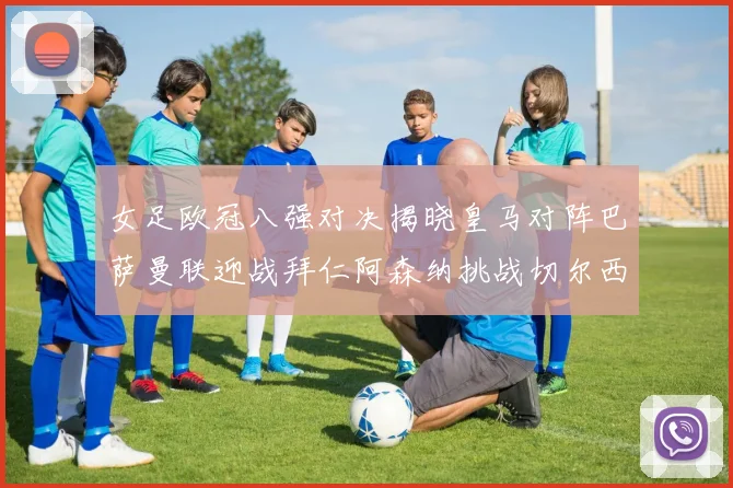 女足欧冠八强对决揭晓皇马对阵巴萨曼联迎战拜仁阿森纳挑战切尔西