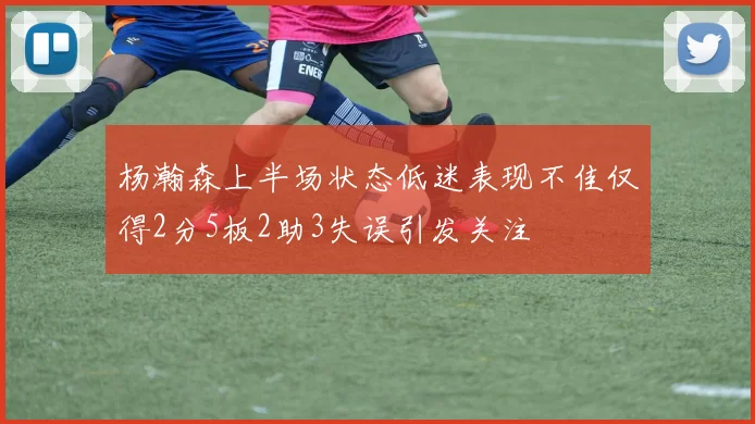 杨瀚森上半场状态低迷表现不佳仅得2分5板2助3失误引发关注