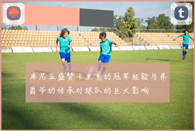 库尼亚盛赞卡里克的冠军经验与弗爵爷的传承对球队的巨大影响