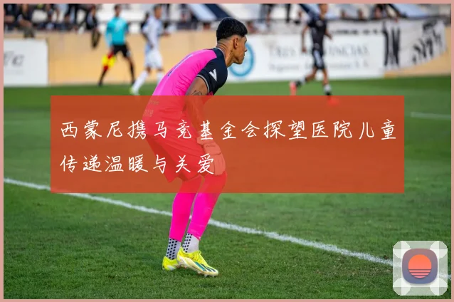 西蒙尼携马竞基金会探望医院儿童传递温暖与关爱